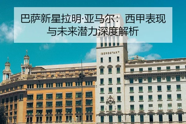 巴萨新星拉明·亚马尔：西甲表现与未来潜力深度解析